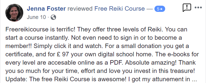 Freereikicourse is terrific! They offer three levels of Reiki. You can start a course instantly. Not even need to sign in or to become a member!! Simply click it and watch. For a small donation you get a certificate and for £ 97 your own digital school home. The e-books for every level are accessible online as a PDF. Absolute amazing! Thank you so much for your time, effort and love you invest in this treasure!
Update: The free Reiki Course is awesome! I got my attunement at the beginning of May and a few days later I received my Reiki Practitioner Diploma just few hours after I requested it. I'm practicing every day giving Reiki to myself, my husband Jeff, our cat and plants. I also give Reiki to the land we live on, and even to our car. It works beautifully, it is unlimited, and it is such a joy! Thank you Free Reiki Course Crew for all you do to make our planet a better place! MAHALO! Namaste